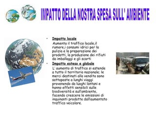 Impatto locale Aumenta il traffico locale,il rumore,i consumi idrici per la pulizia e la preparazione dei prodotti, la produzione dei rifiuti da imballaggi e gli scarti Impatto esteso e globale L’ aumento di traffico si estende a tutto il territorio nazionale; le merci destinati alla vendita sono sottoposte a lunghi viaggi provenendo da luoghi lontani e hanno effetti sensibili sulle biodiversità e sull’ambiente, facendo crescere le emissioni di inquinanti prodotte dall’aumentato traffico veicolare. IMPATTO DELLA NOSTRA SPESA SULL' AMBIENTE 