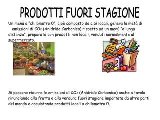 Un menù a “chilometro 0”, cioè composto da cibi locali, genera la metà di  emissioni di CO 2  (Anidride Carbonica) rispetto ad un menù “a lunga distanza”, preparato con prodotti non locali, venduti normalmente al supermercato. Si possono ridurre le emissioni di CO 2  (Anidride Carbonica) anche a tavola rinunciando alla frutta e alla verdura fuori stagione importata da altre parti del mondo e acquistando prodotti locali a chilometro 0. PRODOTTI FUORI STAGIONE 