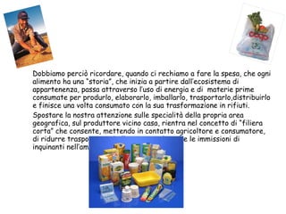 Dobbiamo perciò ricordare, quando ci rechiamo a fare la spesa, che ogni alimento ha una “storia”, che inizia a partire dall’ecosistema di appartenenza, passa attraverso l’uso di energia e di  materie prime consumate per produrlo, elaborarlo, imballarlo, trasportarlo,distribuirlo e finisce una volta consumato con la sua trasformazione in rifiuti. Spostare la nostra attenzione sulle specialità della propria area geografica, sul produttore vicino casa, rientra nel concetto di “filiera corta” che consente, mettendo in contatto agricoltore e consumatore, di ridurre trasporti e imballaggi e quindi anche le immissioni di inquinanti nell’ambiente. 