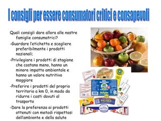 Quali consigli dare allora alle nostre famiglie consumatrici? -Guardare l’etichetta e scegliere preferibilmente i prodotti nazionali; -Privilegiare i prodotti di stagione che costano meno, hanno un minore impatto ambientale e hanno un valore nutritivo maggiore -Preferire i prodotti del proprio territorio a km 0, in modo da ridurre i costi dovuti al trasporto -Dare la preferenza ai prodotti ottenuti con metodi rispettosi dell’ambiente e della salute I consigli per essere consumatori critici e consapevoli 