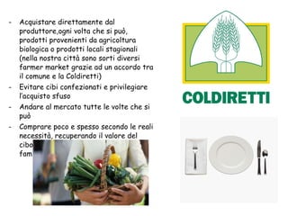 Acquistare direttamente dal produttore,ogni volta che si può, prodotti provenienti da agricoltura biologica o prodotti locali stagionali (nella nostra città sono sorti diversi farmer market grazie ad un accordo tra il comune e la Coldiretti) Evitare cibi confezionati e privilegiare l’acquisto sfuso Andare al mercato tutte le volte che si può Comprare poco e spesso secondo le reali necessità, recuperando il valore del cibo, ricchezza da condividere con famiglia e amici. 