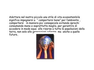 Adottare nel nostro piccolo uno stile di vita ecosostenibile  significa impegnarsi a  “ comportarsi bene” per l’ambiente , comportarsi  in maniera piu’ consapevole evitando sprechi  consumando meno e soprattutto meglio, per garantire di accedere in modo equo  alle risorse a tutte le popolazioni della terra, non solo alle generazioni odierne  ma  anche a quelle future . 
