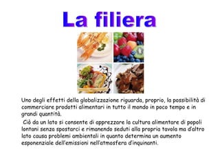 Uno degli effetti della globalizzazione riguarda, proprio, la possibilità di commerciare prodotti alimentari in tutto il mondo in poco tempo e in grandi quantità.  Ciò da un lato si consente di apprezzare la cultura alimentare di popoli lontani senza spostarci e rimanendo seduti alla propria tavola ma d’altro lato causa problemi ambientali in quanto determina un aumento esponenziale dell’emissioni nell’atmosfera d’inquinanti. La filiera 