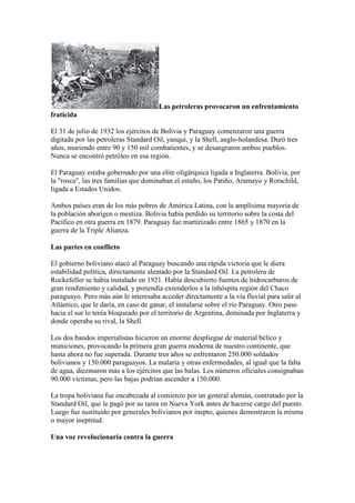 Las petroleras provocaron un enfrentamiento
fraticida

El 31 de julio de 1932 los ejércitos de Bolivia y Paraguay comenzaron una guerra
digitada por las petroleras Standard Oil, yanqui, y la Shell, anglo-holandesa. Duró tres
años, muriendo entre 90 y 150 mil combatientes, y se desangraron ambos pueblos.
Nunca se encontró petróleo en esa región.

El Paraguay estaba gobernado por una elite oligárquica ligada a Inglaterra. Bolivia, por
la "rosca", las tres familias que dominaban el estaño, los Patiño, Aramayo y Rotschild,
ligada a Estados Unidos.

Ambos países eran de los más pobres de América Latina, con la amplísima mayoría de
la población aborigen o mestiza. Bolivia había perdido su territorio sobre la costa del
Pacífico en otra guerra en 1879. Paraguay fue martirizado entre 1865 y 1870 en la
guerra de la Triple Alianza.

Las partes en conflicto

El gobierno boliviano atacó al Paraguay buscando una rápida victoria que le diera
estabilidad política, directamente alentado por la Standard Oil. La petrolera de
Rockefeller se había instalado en 1921. Había descubierto fuentes de hidrocarburos de
gran rendimiento y calidad, y pretendía extenderlos a la inhóspita región del Chaco
paraguayo. Pero más aún le interesaba acceder directamente a la vía fluvial para salir al
Atlántico, que le daría, en caso de ganar, el instalarse sobre el río Paraguay. Otro paso
hacia el sur lo tenía bloqueado por el territorio de Argentina, dominada por Inglaterra y
donde operaba su rival, la Shell.

Los dos bandos imperialistas hicieron un enorme despliegue de material bélico y
municiones, provocando la primera gran guerra moderna de nuestro continente, que
hasta ahora no fue superada. Durante tres años se enfrentaron 250.000 soldados
bolivianos y 150.000 paraguayos. La malaria y otras enfermedades, al igual que la falta
de agua, diezmaron más a los ejércitos que las balas. Los números oficiales consignaban
90.000 víctimas, pero las bajas podrían ascender a 150.000.

La tropa boliviana fue encabezada al comienzo por un general alemán, contratado por la
Standard Oil, que le pagó por su tarea en Nueva York antes de hacerse cargo del puesto.
Luego fue sustituido por generales bolivianos por inepto, quienes demostraron la misma
o mayor ineptitud.

Una voz revolucionaria contra la guerra
 