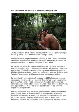 Las petroleras regresan a la Amazonía ecuatoriana
26 de agosto de 2013. Escrita por Eduardo Gudynas (@EGudynas) de
CLAES (Centro Latino Americano de Ecología Social).
Pocos días atrás, el presidente de Ecuador, Rafael Correa canceló el
ambicioso programa de moratoria petrolera en el Parque Yasuní, un
área protegida en un remoto rincón de la Amazonia.
En sus inicios, se buscó impedir la explotación petrolera tanto en el
parque Yasuní como en los bloques petroleros adyacentes, conocidos
por la sigla ITT. El objetivo era evitar los seguros impactos sobre la
biodiversidad amazónica y sobre los indígenas Huaorani de los grupos
Tagaeri, Taromenane y Oñamenane, que habitan esa región.
La formulación gubernamental, lanzada en 2007, tuvo sus avances y
retrocesos, sufrió cambios, y terminó decantando en un mecanismo
por el cual se comprometía a mantener el crudo bajo tierra si se
completaba un fondo internacional de unos 3 600 millones de dólares,
que equivalían a la mitad de lo que Ecuador dejaría de recibir si
exportaba ese petróleo.
Era una propuesta muy discutible, pero sin duda ya representaba un
gran avance frente a la somnolencia que despiertan las tímidas
medidas ambientales actuales. Era además un intento concreto para
un primer ejemplo mundial de estrategia postpetrolera, una
necesidad que muchos reconocen pero que nadie se anima a encarar.
 