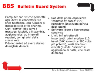 BBS   Bulletin Board System Computer con sw che permette agli utenti di connettersi via linea telefonica, con funzioni di messaggistica e file sharing. Ogni "server" bbs salva i messaggi lasciati, e li scambia, aggiornandosi ad intervalli regolari, con gli altri della stessa rete. Fidonet arrivò ad avere decine di migliaia di nodi.                  Corso di: Design dell'interazione     Anno 2010/2011 Una delle prime esperienze "community based" ('70), richiedeva un'elevata perizia degli utenti Software libero e liberamente condiviso Limiti infrastrutturali importanti: primi modem 110 baud (56K sono circa 500 volte più potenti), costi telefonici elevati (quindi i "server" si aggiornano di notte, che costa di meno) 