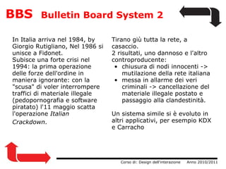 BBS   Bulletin Board System 2 In Italia arriva nel 1984, by Giorgio Rutigliano, Nel 1986 si unisce a Fidonet. Subisce una forte crisi nel 1994: la prima operazione delle forze dell'ordine in maniera ignorante: con la "scusa" di voler interrompere traffici di materiale illegale (pedopornografia e software piratato) l'11 maggio scatta l'operazione  Italian Crackdown .                    Corso di: Design dell'interazione     Anno 2010/2011 Tirano giù tutta la rete, a casaccio.  2 risultati, uno dannoso e l'altro controproducente:  chiusura di nodi innocenti -> mutilazione della rete italiana messa in allarme dei veri criminali -> cancellazione del materiale illegale postato e passaggio alla clandestinità. Un sistema simile si è evoluto in altri applicativi, per esempio KDX e Carracho 