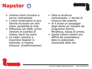 Napster sistema client connessi a server centralizzati I client condividono la loro libreria musicale con altri client, possibilità di chat. Diffusione nel 2000, primo network di scambio di massa, facile da usare. Le major riescono a trascinare Napster in tribunale, si impone chiusura. (trasformazione)                  Corso di: Design dell'interazione     Anno 2010/2011 Data la struttura centralizzata -> facilità di chiusura del sistema. Si è avuto un passaggio degli utenti sui network dei programmi Winmx, Morpheus, Kazaa et similia. Questi sistemi sistemi più difficili da constrastare, data la sostanziale acentralità delle reti. 