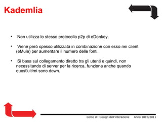 Kademlia   Non utilizza lo stesso protocollo p2p di eDonkey.   Viene però spesso utilizzata in combinazione con esso nei client (eMule) per aumentare il numero delle fonti.   Si basa sul collegamento diretto tra gli utenti e quindi, non necessitando di server per la ricerca, funziona anche quando quest'ultimi sono down.                   Corso di: Design dell'interazione     Anno 2010/2011 