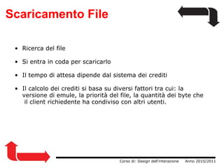 Scaricamento File                  Corso di: Design dell'interazione     Anno 2010/2011 Ricerca del file Si entra in coda per scaricarlo Il tempo di attesa dipende dal sistema dei crediti Il calcolo dei crediti si basa su diversi fattori tra cui: la   versione di emule, la priorità del file, la quantità dei byte che  il client richiedente ha condiviso con altri utenti. 