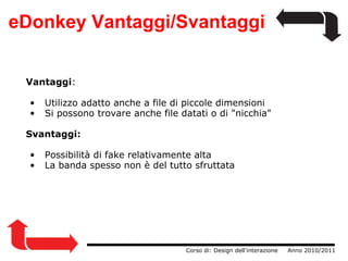 eDonkey Vantaggi/Svantaggi Vantaggi :   Utilizzo adatto anche a file di piccole dimensioni   Si possono trovare anche file datati o di "nicchia" Svantaggi:   Possibilità di fake relativamente alta   La banda spesso non è del tutto sfruttata                  Corso di: Design dell'interazione     Anno 2010/2011 