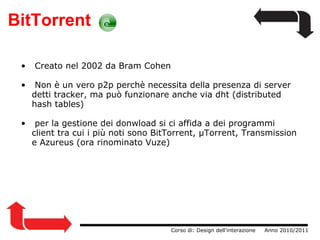 BitTorrent   Creato nel 2002 da Bram Cohen   Non è un vero p2p perchè necessita della presenza di server detti tracker, ma può funzionare anche via dht (distributed hash tables)   per la gestione dei donwload si ci affida a dei programmi client tra cui i più noti sono BitTorrent, µTorrent, Transmission e Azureus (ora rinominato Vuze)                  Corso di: Design dell'interazione     Anno 2010/2011 