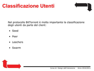 Classificazione Utenti                  Corso di: Design dell'interazione     Anno 2010/2011 Nel protocollo BitTorrent è molto importante la classificazione degli utenti da parte del client: Seed Peer Leechers Swarm 