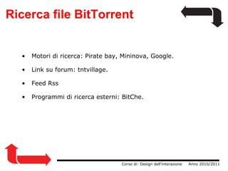 Ricerca file BitTorrent                  Corso di: Design dell'interazione     Anno 2010/2011   Motori di ricerca: Pirate bay, Mininova, Google.   Link su forum: tntvillage.   Feed Rss   Programmi di ricerca esterni: BitChe. 