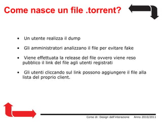 Come nasce un file .torrent?                  Corso di: Design dell'interazione     Anno 2010/2011   Un utente realizza il dump   Gli amministratori analizzano il file per evitare fake   Viene effettuata la release del file ovvero viene reso pubblico il link del file agli utenti registrati   Gli utenti cliccando sul link possono aggiungere il file alla lista del proprio client. 
