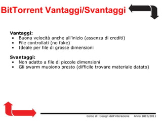 BitTorrent Vantaggi/Svantaggi Vantaggi:   Buona velocità anche all'inizio (assenza di crediti)   File controllati (no fake)   Ideale per file di grosse dimensioni Svantaggi:   Non adatto a file di piccole dimensioni   Gli swarm muoiono presto (difficile trovare materiale datato)                  Corso di: Design dell'interazione     Anno 2010/2011 