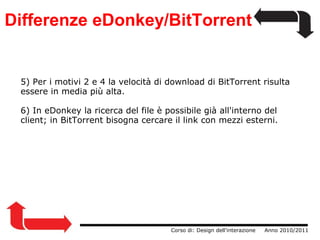Differenze eDonkey/BitTorrent 5) Per i motivi 2 e 4 la velocità di download di BitTorrent risulta essere in media più alta. 6) In eDonkey la ricerca del file è possibile già all'interno del client; in BitTorrent bisogna cercare il link con mezzi esterni.                  Corso di: Design dell'interazione     Anno 2010/2011 