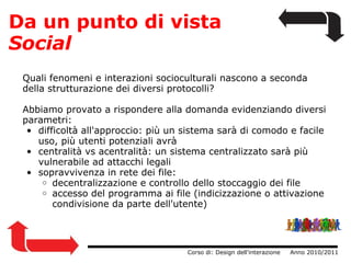 Da un punto di vista  Social Quali fenomeni e interazioni socioculturali nascono a seconda della strutturazione dei diversi protocolli? Abbiamo provato a rispondere alla domanda evidenziando diversi parametri: difficoltà all'approccio: più un sistema sarà di comodo e facile uso, più utenti potenziali avrà centralità vs acentralità: un sistema centralizzato sarà più vulnerabile ad attacchi legali sopravvivenza in rete dei file: decentralizzazione e controllo dello stoccaggio dei file accesso del programma ai file (indicizzazione o attivazione condivisione da parte dell'utente)                  Corso di: Design dell'interazione     Anno 2010/2011 