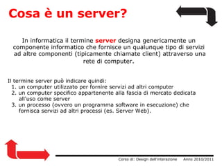   Cosa è un server? In informatica il termine  server   designa genericamente un componente informatico che fornisce un qualunque tipo di servizi  ad altre componenti (tipicamente chiamate client) attraverso una rete di computer . Il termine server può indicare quindi:    1. un computer utilizzato per fornire servizi ad altri computer    2. un computer specifico appartenente alla fascia di mercato dedicata            all'uso come server    3. un processo (ovvero un programma software in esecuzione) che            fornisca servizi ad altri processi (es. Server Web).                  Corso di: Design dell'interazione     Anno 2010/2011 