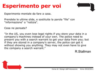 Esperimento per voi Esperimento mentale da fare a casa. Prendete le ultime slide, e sostituite la parola "file" con "informazione" o "notizia". Cosa ne pensate? "In the US, you even lose legal rights if you store your data in a company's machines instead of your own. The police need to present you with a search warrant to get your data from you; but if they are stored in a company's server, the police can get it without showing you anything. They may not even have to give the company a search warrant."        R.Stallman                  Corso di: Design dell'interazione     Anno 2010/2011 