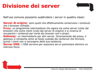 Divisione dei server                  Corso di: Design dell'interazione     Anno 2010/2011 Nell'uso comune possiamo suddividere i server in quattro classi: Server di origine :  sono quelli che effettivamente conservano i contenuti che il browser richiede.  Proxy : un programma intermediario che agisce sia come server (visto dal browser) che come client (visto dal server di origine) e si incarica di recuperare i contenuti per conto dei browser veri e propri. Gateway :  un intermediario per altri server. Diversamente dal proxy, il gateway si comporta come se fosse custode dei contenuti che fornisce, quindi i client non si accorgono della sua esistenza. Server DNS :  I DNS servono per associare ad un particolare dominio un indirizzo fisico. 