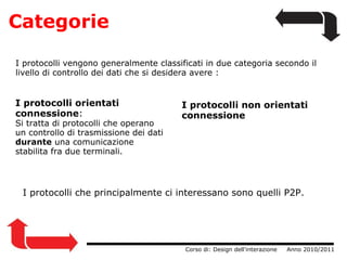 Categorie I protocolli orientati connessione : Si tratta di protocolli che operano un controllo di trasmissione dei dati  durante  una comunicazione stabilita fra due terminali.                  Corso di: Design dell'interazione     Anno 2010/2011 I protocolli vengono generalmente classificati in due categoria secondo il livello di controllo dei dati che si desidera avere : I protocolli non orientati connessione I protocolli che principalmente ci interessano sono quelli P2P.  
