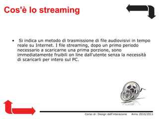 Cos'è lo streaming   Si indica un metodo di trasmissione di file audiovisivi in tempo reale su Internet. I file streaming, dopo un primo periodo necessario a scaricarne una prima porzione, sono immediatamente fruibili on line dall'utente senza la necessità di scaricarli per intero sul PC.                  Corso di: Design dell'interazione     Anno 2010/2011 