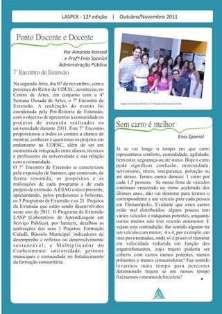 LASPEX - 12ª edição | Outubro/Novembro 2011


 Ponto Discente e Docente
                        Por Amanda Konrad
                        e Profº Enio Spaniol
                      Administração Pública
7° Encontro de Extensão
Na segunda-feira, dia 07 de novembro, com a
presença do Reitor da UDESC, aconteceu, no
Centro de Artes, em conjunto com a 4º
Semana Ousada de Artes, o 7º Encontro de          Equipe da Extensão da ESAG no 7º Encontro de Extensão da ESAG.
Extensão. A realização do evento foi
coordenada pela Pró-Reitoria de Extensão,
com o objetivo de apresentar à comunidade os
projetos de extensão realizados na
universidade durante 2011. Este 7° Encontro
                                                Sem carro é melhor
proporcionou a todos os centros a chance de
                                                                                                           Enio Spaniol
mostrar, conhecer e questionar os projetos em
andamento na UDESC, além de ser um
momento de integração entre alunos, técnicos    Já se vai longe o tempo em que carro
e professores da universidade e sua relação     representava conforto, comodidade, agilidade,
com a comunidade.                               bem estar, segurança ou até status. Hoje o carro
O 7° Encontro de Extensão se caracterizou       pode significar confusão, morosidade,
pela exposição de banners, que contavam, de     nervosismo, stress, insegurança, poluição ou
forma resumida, os propósitos e as              até atraso. Temos carros demais: 1 carro por
realizações de cada programa e de cada          cada 1,5 pessoas. Se nossa frota de veículos
projeto de extensão. A ESAG esteve presente,    continuar crescendo no ritmo acelerado dos
apresentando, pelos professores e bolsistas,    últimos anos, não vai demorar para termos o
os 5 Programas de Extensão e os 21 Projetos     correspondente a um veículo para cada pessoa
de Extensão que estão sendo desenvolvidos       em Florianópolis. Evidente que estes carros
neste ano de 2011. O Programa de Extensão       estão mal distribuídos: alguns poucos tem
LASP (Laboratório de Aprendizagem em            vários veículos e máquinas potentes, enquanto
Serviço Público), por banners, detalhou as      outros muitos não tem veículo automotor. E
realizações dos seus 3 Projetos: Formação       vejam esta contradição: faz sentido alguém ter
Cidadã, Bússola Municipal: indicadores de       um veículo com motor, 4 x 4, por exemplo, em
desempenho e reflexos no desenvolvimento        ruas pavimentadas, onde só é possível transitar
sustentável; e Multiplicador do                 em velocidade reduzida em função dos
Conhecimento: universidade, gestores            engarrafamentos, cujo trajeto poderia ser
municipais e comunidade no fortalecimento       coberto com carros menos potentes, menos
da formação comunitária.                        poluentes e menos consumidores? Faz sentido
                                                levarmos mais tempo para percorrer
                                                determinado trajeto se em menos tempo
                                                fizéssemos o mesmo de bicicleta?
 