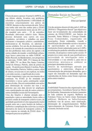 LASPEX - 12ª edição | Outubro/Novembroo 2011


É hora de parar e pensar. O jornal LASPEX, em      Demandas Sociais no Itacurubi
sua último edição, levantou este problema,
referindo-se especificamente à dificuldade de                                  Enio Luiz Spaniol
encontrar estacionamento nos pátios da
UDESC durante os dias normais de aula. Talvez
esta tenha sido uma das senhas para a ESAG         Um dos projetos desenvolvidos pelo LASP em
aderir mais intensamente neste ano de 2011 ao      2010 foi o “Diagnóstico Social” que objetivava
dia mundial sem carro – 22 de setembro.            fazer um levantamento das comunidades do
Resultado: obtivemos relativo êxito. Muitas        entorno da ESAG/UDESC, nos bairros do
pessoas deixaram seus carros em casa.              Itacorubi, Santa Mônica e Córrego Grande.
Estudantes, servidores e cidadãos em geral         Essas Comunidades, organizadas em
utilizaram o transporte coletivo, caminharam,      associações, foram contatadas, visando a
deslocaram-se de bicicleta, ou aderiram à          identificação das demandas sociais e incentivo
carona solidária. Foi um dia de diminuição de      de oportunidades de ação social. As
carros e de tomada de consciência em torno de      instituições foram cadastradas junto ao LASP e
um dos problemas mais sérios da capital e de       as informações poderão subsidiar atividades de
outras cidades do mundo: a mobilidade urbana.      extensão, de pesquisa e outras ações sociais. O
Aqui houve entrevistas na rádio UDESC, na          projeto teve como uma de suas justificativas a
Rádio Record, na Bandeirantes, nos programas       necessidade de interligação entre a
de televisão, TVBV, SBT, TV Câmara de São          Universidade e o seu entorno e, para isto se
José, RBS TV: no Bom Dia Santa Catarina,           concretizar, precisava-se conhecer as
Jornal do Almoço, Patrola, além de jornais da      principais demandas do bairro.
região. Os professores Daniel, Carolina, Paula,    Através da metodologia adotada por
Enio, Samantha, Patrícia, Valério e outros, além   questionários e entrevistas, chegou-se à
de alunos, revezavam-se em explicar, na mídia      sistematização das principais demandas, que a
e em redes sociais, o significado do evento.       seguir são elencadas (as demandas aqui são
O mais importante é que este movimento deve        reproduzidas da forma como foram expressas
continuar. Na ESAG já foi instalado um             pelos entrevistados):
bicicletário e novas ações continuarão sendo
desenvolvidas. Haverá continuidade com ações       Itacorubi
para diminuição de veículos nas ruas e no
próximo ano esta data deverá ter ampliação         Estabilidade Financeira das organizações não-
com a participação em rede de outros centros e     governamentais; Assistência Social no Morro
outras entidades sociais de Florianópolis.         do Quilombo; Saneamento no bairro (aumento
Uma das funções é chamar atenção para a            da rede coletora de esgoto); Melhoria na
população e para as autoridades locais sobre o     Estrutura Física no bairro (mais Iluminação
precário estado de transporte coletivo (caro, de   pública); Melhoria na Infra-Estrutura
qualidade questionável e de espaçamento muito      (melhores vias de acesso, mais sinalização,
grande entre um e outro horário de ônibus), a      diminuição do congestionamento); Melhor
melhoria e a ampliação das ciclovias e a criação   Aproveitamento da Estrutura Física pública
alternativa de meios de transporte coletivo. A     existente; Inclusão social;
faixa exposta na entrada da ESAG dizia: “O
transporte precisa ser público”.
 