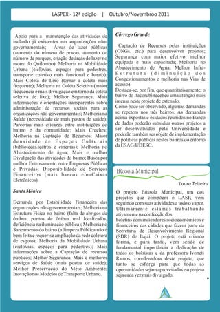 LASPEX - 12ª edição | Outubro/Novembroo 2011


 Apoio para a manutenção das atividades de         Córrego Grande
inclusão já existentes nas organizações não-
governamentais;      Áreas de lazer públicas         Captação de Recursos pelas instituições
(aumento do número de praças, aumento do           (ONGs. etc.) para desenvolver projetos;
número de parques, criação de áreas de lazer no    Segurança com maior efetivo, melhor
morro do Quilombo); Melhoria na Mobilidade         equipada e mais capacitada; Melhoria no
Urbana (ciclovias, espaços para pedestres,         Abastecimento de Água; Melhor Infra-
transporte coletivo mais funcional e barato);      Estrutura (diminuição dos
Mais Coleta de Lixo (tornar a coleta mais          Congestionamentos e melhoria nas Vias de
frequente); Melhoria na Coleta Seletiva (maior     acesso).
freqüência e mais divulgação em torno da coleta    Destaca-se, por fim, que quantitativamente, o
seletiva de lixo); Melhor Segurança; Mais          bairro do Itacorubi recebeu uma atenção mais
informações e orientações transparentes sobre      intensa neste projeto de extensão.
administração de recursos sociais para as          Como pode ser observado, algumas demandas
organizações não-governamentais; Melhoria na       se repetem nos três bairros. As demandas
Saúde (necessidade de mais postos de saúde);       acima expostas e os dados reunidos no Banco
Parcerias mais eficazes entre instituições do      de dados poderão subsidiar outros projetos a
bairro e da comunidade; Mais Creches;              ser desenvolvidos pela Universidade e
Melhoria na Captação de Recursos; Maior            poderão também ser objeto de implementação
densidade de Espaços Culturais                     de políticas públicas nestes bairros do entorno
(bibliotecas.teatros e cinemas); Melhoria no       da ESAG/UDESC.
Abastecimento de água; Mais e melhor
Divulgação das atividades do bairro; Busca por
melhor Entrosamento entre Empresas Públicas
e Privadas; Disponibilidade de Serviços            Bússola Municipal
Financeiros (mais bancos e/ouCaixas
Eletrônicos).
                                                                                    Laura Teixeira
Santa Mônica                                       O projeto Bússola Municipal, um dos
                                                   projetos que compõem o LASP, vem
Demanda por Estabilidade Financeira das            seguindo com suas atividades a todo o vapor.
organizações não-governamentais; Melhoria na       Ultimamente estamos trabalhando
Estrutura Física no bairro (falta de abrigos de    ativamente na confecção dos
ônibus, pontos de ônibus mal localizados,          boletins com indicadores socioeconômicos e
deficiência na iluminação pública); Melhoria no    financeiros das cidades que fazem parte da
Saneamento do bairro (a limpeza Pública não é      Secretaria de Desenvolvimento Regional
bem feita e requer-se ampliação da rede coletora   (SDR) de Itajaí. O projeto está criando
de esgoto); Melhoria da Mobilidade Urbana          forma, e para tanto, vem sendo de
(ciclovias, espaços para pedestres); Mais          fundamental importância a dedicação de
informações sobre a Captação de recursos           todos os bolsistas e da professora Ivoneti
públicos; Melhor Segurança; Mais e melhores        Ramos, coordenadora deste projeto, que
serviços de Saúde (mais postos de saúde);          tanto se esforça para que todas as
Melhor Preservação do Meio Ambiente;               oportunidades sejam aproveitadas e o projeto
Inovação nos Modelos de Transporte Urbano.         seja cada vez mais divulgado.
 