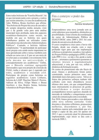 LASPEX - 12ª edição | Outubro/Novembroo 2011


Entre todos bolsistas da "Família Bússola", há   Fins e começos: o poder das
os que iniciaram junto com o projeto, e outros
que recém entraram, é o caso da acadêmica de
                                                 pessoas
Adm. Pública, Bruna Anziliero que afirma:                                  Patrícia Vendramini
"Sou bolsista do Projeto há cerca de um mês e
ele sempre despertou minha atenção, visto
que é de grande valia para uma análise           Empreendemos uma nova jornada sem ao
municipal mais profunda, tanto dos aspectos      certo sabermos seus meandros, obstáculos ou
econômico-financeiros como sociais, na           possibilidades. Estar à frente da coordenação
medida em que os boletins nos quais              do curso de Administração Pública da
trabalhamos podem ser utilizados como            ESAG/UDESC entre 2009 e 2011 foi estar
norteadores nas decisões dos Administradores     diante de um universo de desafios.
Públicos". Contudo, o bolsista Adilson           O curso completava cinco anos e havia sido
complementa: "A oportunidade de participar       forjado, desde sua criação, com o mais
deste projeto esta sendo muito importante no     profundo rigor para que sua implantação
meu aprendizado sobre o tema e também com        refletisse os propósitos ousados e inovadores
relação ao curso em si. E por ser um meio de     do Projeto Político-pedagógico (PPP). Como
reverter para a sociedade o investimento feito   todo PPP é vivo - se não o for, perde a razão
pela mesma na universidade e                     de ser - , arremates e polimentos ajustaram os
conseqüentemente aos acadêmicos." Enfim,         intentos iniciais à regulamentação
que o Bússola continue agregando                 educacional, e esta, por sua vez, reflete a
interessados e que esse projeto de extensão da   dinâmica da formação no país.
ESAG, tenha o alcance que é esperado por         Os custos do pioneirismo não são fáceis de
todos, acadêmicos e sociedade civil.             arcar. Alunos e professores foram juntos
Participam do projeto como bolsistas os          construindo, nesses primeiros anos, uma
seguintes acadêmicos: Laura Linhares,            identidade mais clara para o curso. Talvez os
bolsista do LASP. Thayline Maria F. Pereira,     frutos dos primeiros esforços tenham sido
Adilson da Silva, Felipe Matos e Bruna           colhidos com mais abundância nesses
Anziliero e Ana Beatriz Senna, bolsistas         últimos dois anos, em que compartilhamos
voluntários do Projeto Bússola.                  mais intensamente os processos de gestão,
                                                 consolidamos o corpo docente,
                                                 acompanhamos nossos egressos atuando no
                                                 mercado de trabalho e conquistamos novos
                                                 canais de comunicação com a sociedade.
                                                 Em 2010, fomos provocados a nos debruçar
                                                 sobre nova reforma curricular. Como
                                                 docentes e discentes refletimos, propusemos
                                                 melhorias, discordamos e, por fim,
                                                 decidimos esperar pela maturidade que só o
                                                 tempo é capaz de dar, pois foi apenas em
                                                 2011.1 que o currículo atual foi plenamente
                                                 implementado, cujo início se deu com a
                                                 turma de 2008.1.
 