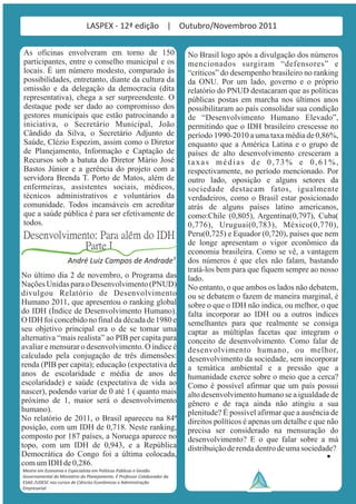 LASPEX - 12ª edição | Outubro/Novembroo 2011

As oficinas envolveram em torno de 150                                    No Brasil logo após a divulgação dos números
participantes, entre o conselho municipal e os                            mencionados surgiram “defensores” e
locais. É um número modesto, comparado às                                 “críticos” do desempenho brasileiro no ranking
possibilidades, entretanto, diante da cultura da                          da ONU. Por um lado, governo e o próprio
omissão e da delegação da democracia (dita                                relatório do PNUD destacaram que as políticas
representativa), chega a ser surpreendente. O                             públicas postas em marcha nos últimos anos
destaque pode ser dado ao compromisso dos                                 possibilitaram ao país consolidar sua condição
gestores municipais que estão patrocinando a                              de “Desenvolvimento Humano Elevado”,
iniciativa, o Secretário Municipal, João                                  permitindo que o IDH brasileiro crescesse no
Cândido da Silva, o Secretário Adjunto de                                 período 1990-2010 a uma taxa média de 0,86%,
Saúde, Clézio Espezim, assim como o Diretor                               enquanto que a América Latina e o grupo de
de Planejamento, Informação e Captação de                                 países de alto desenvolvimento cresceram a
Recursos sob a batuta do Diretor Mário José                               taxas médias de 0,73% e 0,61%,
Bastos Júnior e a gerência do projeto com a                               respectivamente, no período mencionado. Por
servidora Brenda T. Porto de Matos, além de                               outro lado, oposição e alguns setores da
enfermeiras, assistentes sociais, médicos,                                sociedade destacam fatos, igualmente
técnicos administrativos e voluntários da                                 verdadeiros, como o Brasil estar posicionado
comunidade. Todos incansáveis em acreditar                                atrás de alguns países latino americanos,
que a saúde pública é para ser efetivamente de                            como:Chile (0,805), Argentina(0,797), Cuba(
todos.                                                                    0,776), Uruguai(0,783), México(0,770),
Desenvolvimento: Para além do IDH                                         Peru(0,725) e Equador (0,720), países que nem
             Parte I                                                      de longe apresentam o vigor econômico da
                                                                          economia brasileira. Como se vê, a vantagem
                     André Luiz Campos de Andrade¹                        dos números é que eles não falam, bastando
                                                                          tratá-los bem para que fiquem sempre ao nosso
No último dia 2 de novembro, o Programa das                               lado.
Nações Unidas para o Desenvolvimento (PNUD)                               No entanto, o que ambos os lados não debatem,
divulgou Relatório de Desenvolvimento                                     ou se debatem o fazem de maneira marginal, é
Humano 2011, que apresentou o ranking global                              sobre o que o IDH não indica, ou melhor, o que
do IDH (Índice de Desenvolvimento Humano).                                falta incorporar ao IDH ou a outros índices
O IDH foi concebido no final da década de 1980 e                          semelhantes para que realmente se consiga
seu objetivo principal era o de se tornar uma                             captar as múltiplas facetas que integram o
alternativa “mais realista” ao PIB per capita para                        conceito de desenvolvimento. Como falar de
avaliar e mensurar o desenvolvimento. O índice é                          desenvolvimento humano, ou melhor,
calculado pela conjugação de três dimensões:                              desenvolvimento da sociedade, sem incorporar
renda (PIB per capita); educação (expectativa de                          a temática ambiental e a pressão que a
anos de escolaridade e média de anos de                                   humanidade exerce sobre o meio que a cerca?
escolaridade) e saúde (expectativa de vida ao                             Como é possível afirmar que um país possui
nascer), podendo variar de 0 até 1 ( quanto mais                          alto desenvolvimento humano se a igualdade de
próximo de 1, maior será o desenvolvimento                                gênero e de raça ainda não atingiu a sua
humano).                                                                  plenitude? É possível afirmar que a ausência de
No relatório de 2011, o Brasil apareceu na 84ª                            direitos políticos é apenas um detalhe e que não
posição, com um IDH de 0,718. Neste ranking,                              precisa ser considerado na mensuração do
composto por 187 países, a Noruega aparece no                             desenvolvimento? E o que falar sobre a má
topo, com um IDH de 0,943, e a República                                  distribuição de renda dentro de uma sociedade?
Democrática do Congo foi a última colocada,
com um IDH de 0,286.
Mestre em Economia e Especialista em Politicas Públicas e Gestão
Governamental do Ministério do Planejamento. É Professor Colaborador da
ESAG /UDESC nos cursos de Ciências Econômicas e Administração
Empresarial.
 