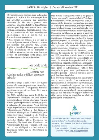 LASPEX - 12ª edição | Outubro/Novembro 2011


Obviamente que a resposta para todas estas        Mas o curso ia chegando ao fim e era preciso
perguntas é “NÃO” e é exatamente por isso         “tomar um rumo”, ganhar dinheiro!Pois bem.
que acreditar cegamente que aumentos              Eis que em um sábado, 23 de julho de 2011, a 8
sucessivos do IDH são a garantia para             dias da minha formatura e sem saber o que seria
atingirmos uma sociedade livre de problemas       da vida depois da faculdade, me liga o Diretor
com os quais hoje convivemos talvez nos           daquela tal empresa de pipoca saborizada, com
conduza a uma grande decepção, assim como         quem eu não tinha contato há mais de dois anos.
foi a constatação de que crescimento              Contou-me rapidamente de como a empresa
econômico não é sinônimo de                       tinha crescido e se consolidado e pedindo uma
desenvolvimento econômico.                        reunião para conversarmos melhor. Foi minha
A boa notícia, no entanto, é a de que já          primeira proposta de trabalho, que depois de
existem algumas mentes brilhantes, como o         alguns dias de reflexão e consulta aos pais –
trio formado por Amartya Sen, Joseph              sim, veja como não somos tão independentes
Stiglitz e Jean-Paul Fitoussi pensando em         quanto nós mesmos pensamos -- aceitei.
formas alternativas de se mensurar o              Hoje, três meses depois da formatura, estou
verdadeiro desenvolvimento, mas isso é o          Gerente de Expansão da Flavored Popcorn. lá
assunto da continuação deste artigo, que          em 2007, na minha primeira fase -- e encaro
estará em nosso próximo informativo.              isso como um desafio na consolidação do
                                                  campo de atuação desse profissional. Com a
                                                  autonomia e o reconhecimento que um recém-
                         Por onde anda            formado espera, tenho provado com resultados
                                                  reais como o Administrador Público tem
                                                  competência para atuar positivamente na
                           Leonardo Reis          iniciativa privada – como já me havia dito o
Administrador público, emprego                    prof. José Francisco Salm,
privado                                           Essa breve experiência serve para deixar claro
                                                  que a universidade é o momento de
Quando se chega lá pela 7ª ou 8ª fase a gente     aproveitarmos e construirmos oportunidades,
quer morder quem pergunta o que vamos fazer       fazendo com dedicação o que se espera de um
depois de formados. É um período de muitas        estudante: estudar. Trabalhando, envolvendo-
incertezas e expectativas. Posso dizer que o      se no movimento estudantil, mas sem perder o
esforço vale a pena.                              foco da sua real missão naquele instante da
Em 2009, trabalhei por cerca de 40 dias no        vida, temos todas as condições de abrir as
Departamento Financeiro de uma empresa            portas de um futuro incrível.
especializada em pipoca saborizada (eu nem
atinava que isso poderia dar dinheiro!), graças
à indicação de uma amiga. Nesse ínterim,
surgiu a oportunidade de atuar diretamente na
Administração Pública e fui levado à
Prefeitura Municipal de Florianópolis pelo                                        XE
então Secretário Executivo de Controle
Interno e Ouvidoria, professor Arlindo             Colaboraram para esta edição: Prof Enio Spaniol,
Carvalho Rocha; eleito Presidente da               Leonardo Reis,Prof. André Luiz Campos de
Federação Nacional dos Estudantes de               Andrade, Laura Teixeira, Prof. Patrícia Vendramini
Administração Pública (Feneap), pedi para          e Amanda Konrad.
sair e me dediquei exclusivamente à                   Envie seu elogio, crítica ou sugestão para a
desafiadora tarefa que se descortinava na               próxima edição: lasp.esag@gmail.com
minha vida.
 