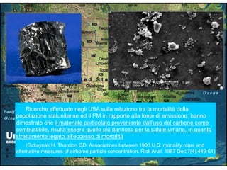Ricerche effettuate negli USA sulla relazione tra la mortalità della
popolazione statunitense ed il PM in rapporto alla fonte di emissione, hanno
dimostrato che il materiale particolato proveniente dall‟uso del carbone come
combustibile, risulta essere quello più dannoso per la salute umana, in quanto
strettamente legato all‟eccesso di mortalità
(Ozkaynak H, Thurston GD. Associations between 1980 U.S. mortality rates and
alternative measures of airborne particle concentration. Risk Anal. 1987 Dec;7(4):449-61)
 