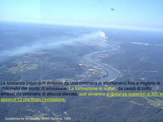 Le sostanze inquinanti emesse da una ciminiera si allontanano fino a migliaia di
chilometri dal punto di emissione. La formazione di solfati, da ossidi di zolfo
emessi da ciminiere di altezza elevata, può avvenire a distanze superiori a 300 km
appena 12 ore dopo l‟emissione.
Guidelines for Air Quality, WHO, Geneva, 1999.
 