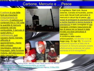 In Inghilterra, Stati Uniti, Nuova
Zelanda, Canada ed Australia, poichè
sono stati rilevati livelli pericolosi di
mercurio in alcuni tipi di pesce, allo
scopo di proteggere la popolazione più
a rischio (bambini e donne durante la
gravidanza) è stato consigliato di non
mangiare o limitare l‟assunzione del
tipo di pesce nei cui tessuti è stata
trovata una dose pericolosa di
mercurio (1)(2).
A conferma delle nostre
preoccupazioni, nel decreto V.I.A. si
legge (pag. 18, riga 16): “Si esprime
perplessità riguardo al fatto che le
emissioni di mercurio possano essere
effettivamente contenute nel valore
dichiarato di 0.8 microgr/Nm3”.
Carbone, Mercurio e ....Pesce
Il carbone è una delle
fonti più importanti
d‟inquinamento da
mercurio. Il carbone può
contenere fino a 150 volte
la quantità di mercurio
presente nell‟olio
combustibile, Il derivato di
quest‟ultimo, il
metilmercurio, può
causare ritardo mentale,
difficoltà di
apprendimento, ritardo
dello sviluppo
neurologico, deficit del
linguaggio, della funzione
motoria, dell‟attenzione e
della memoria (1).
(1)Clean Air Task Force: Casting Doubt : Mercury, Power Plants and the Fish We Eat*
http://www.clnatf.org/publications/reports/children_at_risk.html
(2)Chief Medical Officier Urgent Comunication: Food Standard Agency: 14 May 2002.
http://www.doh.gov.uk/cmo/cmo02_06.htm
 