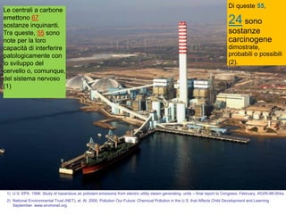 Le centrali a carbone
emettono 67
sostanze inquinanti.
Tra queste, 55 sono
note per la loro
capacità di interferire
patologicamente con
lo sviluppo del
cervello o, comunque,
del sistema nervoso
(1)
Di queste 55,
24 sono
sostanze
carcinogene
dimostrate,
probabili o possibili
(2).
1) U.S. EPA. 1998. Study of hazardous air pollutant emissions from electric utility steam generating units – final report to Congress. February. 453/R-98-004a.
2) National Environmental Trust (NET), et. Al. 2000. Pollution Our Future: Chemical Pollution in the U.S. that Affects Child Development and Learning
September. www.environet.org.
 