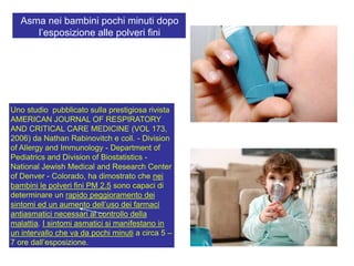 Uno studio pubblicato sulla prestigiosa rivista
AMERICAN JOURNAL OF RESPIRATORY
AND CRITICAL CARE MEDICINE (VOL 173,
2006) da Nathan Rabinovitch e coll. - Division
of Allergy and Immunology - Department of
Pediatrics and Division of Biostatistics -
National Jewish Medical and Research Center
of Denver - Colorado, ha dimostrato che nei
bambini le polveri fini PM 2.5 sono capaci di
determinare un rapido peggioramento dei
sintomi ed un aumento dell‟uso dei farmaci
antiasmatici necessari al controllo della
malattia. I sintomi asmatici si manifestano in
un intervallo che va da pochi minuti a circa 5 –
7 ore dall‟esposizione.
Asma nei bambini pochi minuti dopo
l‟esposizione alle polveri fini
 
