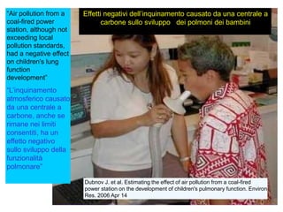 Dubnov J. et al. Estimating the effect of air pollution from a coal-fired
power station on the development of children's pulmonary function. Environ
Res. 2006 Apr 14
“Air pollution from a
coal-fired power
station, although not
exceeding local
pollution standards,
had a negative effect
on children's lung
function
development”
“L‟inquinamento
atmosferico causato
da una centrale a
carbone, anche se
rimane nei limiti
consentiti, ha un
effetto negativo
sullo sviluppo della
funzionalità
polmonare”
Effetti negativi dell‟inquinamento causato da una centrale a
carbone sullo sviluppo dei polmoni dei bambini
 