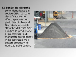 Le ceneri da carbone
sono identificate dal
codice CER 100102 e
classificate come
rifiuto speciale non
pericoloso in base al
Decreto Ministeriale
“Ronchi” del 05/02/98
e indica la produzione
di calcestruzzi e di
manufatti prefabbricati
in calcestruzzo fra i
settori produttivi di
riutilizzo delle ceneri.
 