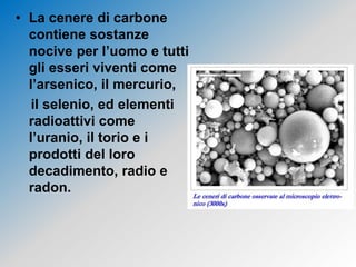 • La cenere di carbone
contiene sostanze
nocive per l’uomo e tutti
gli esseri viventi come
l’arsenico, il mercurio,
il selenio, ed elementi
radioattivi come
l’uranio, il torio e i
prodotti del loro
decadimento, radio e
radon.
 