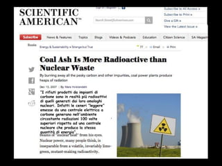 “I rifiuti prodotti da impianti di
carbone sono in realtà più radioattivi
di quelli generati dai loro omologhi
nucleari. Infatti le ceneri “leggere”
emesse da una centrale elettrica a
carbone generano nell'ambiente
circostante radiazioni 100 volte
superiori rispetto ad una centrale
nucleare che produca la stessa
quantità di energia”.
 