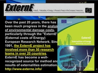 Over the past 20 years, there has
been much progress in the analysis
of environmental damage costs,
particularly through the "ExternE"
(External costs of Energy)
European Research Network. Since
1991, the ExternE project has
involved more than 50 research
teams in over 20 countries.
ExternE has become a well-
recognized source for method and
results of externalities estimation.
http://www.externe.info/
GGISDEE
 