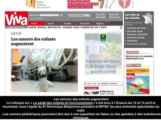 Les cancers des enfants augmentent
Le colloque sur « La santé des enfants et l’environnement » s’est tenu à l’Unesco les 12 et 13 avril et
réunissait, sous l’égide du Pr Dominique Belpomme président d’ARTAC les plus éminents spécialistes du
sujet.
..Les cancers pédiatriques pourraient être dus à une exposition du fœtus ou des gamètes à des substances
chimiques.
 