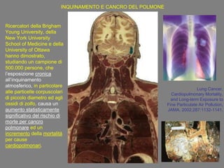 Ricercatori della Brigham
Young University, della
New York University
School of Medicine e della
University of Ottawa
hanno dimostrato,
studiando un campione di
500.000 persone, che
l‟esposizione cronica
all‟inquinamento
atmosferico, in particolare
alle particelle corpuscolari
di piccolo diametro ed agli
ossidi di zolfo, causa un
aumento statisticamente
significativo del rischio di
morte per cancro
polmonare ed un
incremento della mortalità
per cause
cardiopolmonari.
Lung Cancer,
Cardiopulmonary Mortality,
and Long-term Exposure to
Fine Particulate Air Pollution,
JAMA. 2002;287:1132-1141.
INQUINAMENTO E CANCRO DEL POLMONE
 