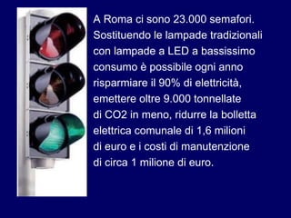A Roma ci sono 23.000 semafori.
Sostituendo le lampade tradizionali
con lampade a LED a bassissimo
consumo è possibile ogni anno
risparmiare il 90% di elettricità,
emettere oltre 9.000 tonnellate
di CO2 in meno, ridurre la bolletta
elettrica comunale di 1,6 milioni
di euro e i costi di manutenzione
di circa 1 milione di euro.
 