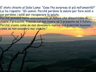 E’ stato chiesto al Dalai Lama: “Cosa l’ha sorpresa di più nell’umanità?”
Lui ha risposto: “Gli uomini. Perché perdono la salute per fare soldi e
poi perdono i soldi per recuperare la salute.
Perché pensano tanto ansiosamente al futuro che dimenticano di
vivere il presente, finendo col non vivere né il presente né il futuro.
Perché vivono come se non dovessero morire mai e perché muoiono
come se non avessero mai vissuto.”
 
