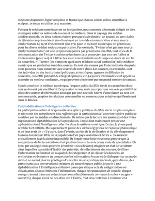 médium	
  ubiquitaire,	
  hypercomplexe	
  et	
  fractal	
  que	
  chacun,	
  nolens	
  volens,	
  contribue	
  à	
  
sculpter,	
  orienter	
  et	
  utiliser	
  à	
  sa	
  manière.	
  
Puisque	
  le	
  médium	
  numérique	
  est	
  un	
  écosystème,	
  nous	
  sommes	
  désormais	
  obligés	
  de	
  bien	
  
distinguer	
  entre	
  les	
  notions	
  de	
  source	
  et	
  de	
  médium.	
  Dans	
  le	
  paysage	
  des	
  médias	
  
unidirectionnels,	
  les	
  deux	
  notions	
  étaient	
  presque	
  équivalentes	
  :	
  un	
  journal	
  ou	
  une	
  chaîne	
  
de	
  télévision	
  représentaient	
  simultanément	
  un	
  canal	
  de	
  communication	
  et	
  une	
  source	
  
d’information.	
  Ce	
  n’est	
  évidemment	
  plus	
  vrai	
  pour	
  le	
  médium	
  numérique	
  en	
  général	
  ou	
  
pour	
  les	
  divers	
  médias	
  sociaux	
  en	
  particulier.	
  Par	
  exemple,	
  “Twitter	
  n’est	
  pas	
  une	
  source	
  
d’information	
  fiable”	
  est	
  une	
  proposition	
  qui	
  n’a	
  pas	
  grand	
  sens.	
  En	
  effet,	
  tout	
  le	
  jeu	
  de	
  la	
  
communication	
  sur	
  Twitter	
  consiste	
  précisément	
  à	
  se	
  connecter	
  aux	
  sources	
  fiables	
  et	
  
intéressantes	
  (pour	
  soi)	
  et	
  à	
  filtrer	
  les	
  sources	
  redondantes	
  ou	
  trompeuses	
  hors	
  de	
  son	
  fil	
  
de	
  nouvelles.	
  Ni	
  Twitter	
  (ou	
  n’importe	
  quel	
  autre	
  médium	
  social	
  particulier)	
  ni	
  le	
  médium	
  
numérique	
  en	
  général	
  ne	
  sont	
  des	
  sources.	
  Ce	
  sont	
  des	
  canaux	
  par	
  l’intermédiaire	
  desquels	
  
nous	
  pouvons	
  nous	
  connecter	
  aux	
  sources	
  de	
  notre	
  choix.	
  Les	
  sources,	
  en	
  revanche,	
  sont	
  
des	
  individus	
  ou	
  des	
  institutions	
  (politiques,	
  scientifiques,	
  agences	
  de	
  diffusion	
  de	
  
nouvelles,	
  collectifs	
  publiant	
  des	
  blogs	
  d’opinions,	
  etc.)	
  à	
  qui	
  les	
  internautes	
  sont	
  appelés	
  à	
  
accorder	
  ou	
  non	
  leur	
  confiance...	
  et	
  qui	
  peuvent	
  s’exprimer	
  par	
  un	
  grand	
  nombre	
  de	
  canaux.	
  
Conditionné	
  par	
  le	
  médium	
  numérique,	
  l’espace	
  public	
  du	
  XXIe	
  siècle	
  se	
  caractérise	
  donc	
  
non	
  seulement	
  par	
  une	
  liberté	
  d’expression	
  accrue	
  mais	
  aussi	
  par	
  une	
  nouvelle	
  possibilité	
  de	
  
choix	
  des	
  sources	
  d’information	
  ainsi	
  que	
  par	
  une	
  nouvelle	
  liberté	
  d’association	
  au	
  sein	
  des	
  
communautés,	
  graphes	
  de	
  relations	
  personnelles	
  ou	
  conversations	
  créatives	
  qui	
  fleurissent	
  
dans	
  le	
  Réseau.	
  

L’alphabétisation	
  à	
  l’intelligence	
  collective	
  
La	
  participation	
  active	
  et	
  responsable	
  à	
  la	
  sphère	
  publique	
  du	
  XXIe	
  siècle	
  est	
  plus	
  complexe	
  
et	
  nécessite	
  des	
  compétences	
  plus	
  raffinées	
  que	
  la	
  participation	
  à	
  l’ancienne	
  sphère	
  publique	
  
modelée	
  par	
  les	
  médias	
  unidirectionnels.	
  De	
  même	
  que	
  la	
  lecture	
  des	
  journaux	
  et	
  des	
  livres	
  
supposait	
  une	
  alphabétisation	
  de	
  la	
  population,	
  il	
  nous	
  faut	
  maintenant	
  penser	
  une	
  
alphabétisation	
  à	
  l’intelligence	
  collective	
  dans	
  le	
  médium	
  numérique.	
  Certes,	
  la	
  chose	
  peut	
  
sembler	
  fort	
  difficile.	
  Mais	
  qu’auraient	
  pensé	
  des	
  scribes	
  égyptiens	
  de	
  l’époque	
  pharaonique	
  
si	
  on	
  leur	
  avait	
  dit	
  :	
  «	
  Il	
  y	
  aura,	
  dans	
  l’avenir,	
  un	
  état	
  de	
  la	
  civilisation	
  et	
  du	
  développement	
  
humain	
  dans	
  lequel	
  85%	
  de	
  la	
  population	
  d’un	
  pays	
  saura	
  lire	
  et	
  écrire	
  ».	
  Ils	
  auraient	
  
probablement	
  jugé	
  la	
  chose	
  impossible!	
  Or	
  l’expérience	
  historique	
  nous	
  prouve	
  que	
  la	
  
compétence	
  de	
  lecture-­‐écriture	
  n’est	
  pas	
  forcément	
  réservée	
  à	
  une	
  caste	
  de	
  spécialistes.	
  Eh	
  
bien,	
  par	
  analogie,	
  nous	
  pouvons	
  (et	
  même	
  :	
  nous	
  devons)	
  imaginer	
  un	
  état	
  de	
  la	
  culture	
  
dans	
  lequel	
  les	
  capacités	
  d’établir	
  des	
  priorités,	
  	
  de	
  sélectionner	
  des	
  sources,	
  de	
  filtrer	
  
l’information	
  en	
  fonction	
  de	
  sa	
  qualité,	
  de	
  catégoriser	
  et	
  de	
  classer	
  les	
  données,	
  de	
  
synthétiser	
  et	
  de	
  mettre	
  en	
  perspective	
  les	
  informations	
  brutes	
  et	
  de	
  dialoguer	
  sur	
  un	
  mode	
  
civilisé	
  ne	
  seront	
  plus	
  les	
  privilèges	
  d’une	
  élite	
  mais	
  la	
  pratique	
  normale,	
  quotidienne,	
  des	
  
participants	
  aux	
  conversations	
  créatives	
  du	
  nouvel	
  espace	
  public.	
  Je	
  parle	
  d’une	
  
alphabétisation	
  à	
  l’intelligence	
  collective	
  parce	
  que	
  chaque	
  acte	
  de	
  catégorisation	
  ou	
  
d’évaluation,	
  chaque	
  émission	
  d’information,	
  chaque	
  retransmission	
  de	
  donnée,	
  chaque	
  
enregistrement	
  dans	
  une	
  mémoire	
  personnelle	
  (désormais	
  contenue	
  dans	
  les	
  «	
  nuages	
  »	
  
collectifs),	
  chaque	
  envoi	
  de	
  lien	
  d’un	
  site	
  à	
  l’autre,	
  tout	
  cela	
  contribue	
  à	
  informer	
  et	
  à	
  
 