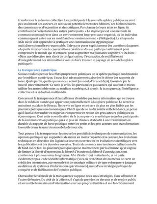 transformer	
  la	
  mémoire	
  collective.	
  Les	
  participants	
  à	
  la	
  nouvelle	
  sphère	
  publique	
  ne	
  sont	
  
pas	
  seulement	
  des	
  auteurs,	
  ce	
  sont	
  aussi	
  potentiellement	
  des	
  éditeurs,	
  des	
  bibliothécaires,	
  
des	
  commissaires	
  d’exposition	
  et	
  des	
  critiques.	
  Par	
  chacun	
  de	
  leurs	
  actes	
  en	
  ligne,	
  ils	
  
contribuent	
  à	
  l’orientation	
  des	
  autres	
  participants.	
  «	
  La	
  stigmergie	
  est	
  une	
  méthode	
  de	
  
communication	
  indirecte	
  dans	
  un	
  environnement	
  émergent	
  auto-­‐organisé,	
  où	
  les	
  individus	
  
communiquent	
  entre	
  eux	
  en	
  modifiant	
  leur	
  environnement.	
  »	
  (Wikipedia).	
  Le	
  citoyen	
  du	
  
XXIe	
  siècle	
  doit	
  apprendre	
  à	
  pratiquer	
  une	
  communication	
  stygmergique	
  
multidimensionnelle	
  et	
  responsable.	
  Il	
  devra	
  se	
  poser	
  explicitement	
  des	
  questions	
  du	
  genre:	
  
«A	
  quelle	
  intersection	
  de	
  conversations	
  créatrices	
  dois-­‐je	
  participer	
  activement	
  pour	
  
comprendre	
  le	
  monde	
  qui	
  m’entoure,	
  pour	
  augmenter	
  ma	
  puissance	
  cognitive?»	
  Ou	
  bien	
  :	
  
«Dans	
  quel	
  direction	
  mes	
  choix	
  de	
  catégorisation,	
  d’évaluation,	
  de	
  rediffusion	
  et	
  
d’enregistrement	
  des	
  informations	
  vont-­‐ils	
  faire	
  évoluer	
  le	
  paysage	
  de	
  sens	
  de	
  la	
  sphère	
  
publique?»	
  

La	
  transparence	
  symétrique	
  
Si	
  nous	
  voulons	
  penser	
  les	
  effets	
  proprement	
  politiques	
  de	
  la	
  sphère	
  publique	
  conditionnée	
  
par	
  le	
  médium	
  numérique,	
  il	
  nous	
  faut	
  nécessairement	
  aborder	
  le	
  thème	
  des	
  rapports	
  de	
  
force.	
  Quels	
  partis,	
  quelles	
  puissances,	
  seront	
  (ou	
  sont,	
  d’ores	
  et	
  déjà),	
  favorisés	
  par	
  le	
  
nouvel	
  environnement?	
  Ce	
  sont,	
  je	
  crois,	
  les	
  partis	
  ou	
  les	
  puissances	
  qui	
  sauront	
  le	
  mieux	
  
utiliser	
  les	
  armes	
  inhérentes	
  au	
  medium	
  numérique,	
  à	
  savoir	
  :	
  la	
  transparence,	
  l’intelligence	
  
collective	
  et	
  la	
  séduction	
  multimédia.	
  
Concernant	
  la	
  transparence	
  il	
  faut	
  affirmer	
  d’emblée	
  que	
  toute	
  information	
  qui	
  se	
  trouve	
  
dans	
  le	
  médium	
  numérique	
  appartient	
  potentiellement	
  à	
  la	
  sphère	
  publique.	
  Le	
  secret	
  se	
  
maintient	
  mal	
  dans	
  le	
  Réseau.	
  Notre	
  vie	
  en	
  ligne	
  est	
  et	
  sera	
  de	
  plus	
  en	
  plus	
  lisible	
  par	
  les	
  
pouvoirs	
  politiques	
  ou	
  économiques.	
  Plutôt	
  que	
  de	
  se	
  raidir	
  contre	
  cette	
  tendance,	
  je	
  pense	
  
qu’il	
  faut	
  la	
  chevaucher	
  et	
  exiger	
  la	
  transparence	
  en	
  retour	
  des	
  gros	
  acteurs	
  politiques	
  ou	
  
économiques.	
  C’est	
  cette	
  revendication	
  de	
  la	
  transparence	
  symétrique	
  entre	
  les	
  participants	
  
de	
  la	
  communication	
  publique	
  qui	
  a	
  le	
  plus	
  de	
  chances	
  d’aboutir	
  à	
  une	
  transformation	
  
durable	
  du	
  rapport	
  de	
  force	
  politique	
  entre	
  les	
  petits	
  et	
  les	
  gros	
  acteurs:	
  une	
  transformation	
  
favorable	
  à	
  une	
  transcroissance	
  de	
  la	
  démocratie.	
  	
  

Tout	
  pousse	
  à	
  la	
  transparence:	
  les	
  nouvelles	
  possibilités	
  techniques	
  de	
  communication,	
  les	
  
opinions	
  publiques	
  qui	
  supportent	
  de	
  moins	
  en	
  moins	
  l’opacité	
  et	
  la	
  censure,	
  les	
  évolutions	
  
techniques	
  en	
  direction	
  des	
  logiciels	
  à	
  sources	
  ouvertes	
  ou	
  les	
  évolutions	
  scientifiques	
  vers	
  
les	
  publications	
  et	
  des	
  données	
  ouvertes.	
  Tout	
  cela	
  annonce	
  une	
  tendance	
  civilisationnelle	
  
de	
  fond.	
  De	
  ce	
  fait,	
  les	
  pouvoirs	
  politiques	
  qui	
  se	
  maintiennent	
  par	
  la	
  censure,	
  qu’il	
  s’agisse	
  
de	
  limiter	
  la	
  liberté	
  d’expression,	
  la	
  liberté	
  d’écoute	
  ou	
  la	
  liberté	
  d’association,	
  sont	
  
condamnés	
  à	
  plus	
  ou	
  moins	
  long	
  terme.	
  Afin	
  d’éviter	
  tout	
  malentendu,	
  je	
  ne	
  parle	
  
évidemment	
  pas	
  ici	
  de	
  sécurité	
  informatique	
  (vols	
  ou	
  protection	
  des	
  numéros	
  de	
  carte	
  de	
  
crédit	
  des	
  internautes,	
  par	
  exemple)	
  ni	
  de	
  stratégie	
  militaire	
  de	
  type	
  cyberguerre	
  (attaque	
  
ou	
  défense	
  de	
  systèmes	
  d’information	
  opérationnels),	
  mais	
  d’une	
  stratégie	
  politique	
  de	
  
conquête	
  et	
  de	
  fidélisation	
  de	
  l’opinion	
  publique.	
  
Chevaucher	
  le	
  véhicule	
  de	
  la	
  transparence	
  suppose	
  deux	
  sous-­‐stratégies,	
  l’une	
  offensive	
  et	
  
l’autre	
  défensive.	
  Du	
  côté	
  de	
  la	
  défense,	
  il	
  s’agit	
  de	
  prendre	
  les	
  devants	
  et	
  de	
  rendre	
  public	
  
et	
  accessible	
  le	
  maximum	
  d’informations	
  sur	
  ses	
  propres	
  finalités	
  et	
  son	
  fonctionnement	
  
 