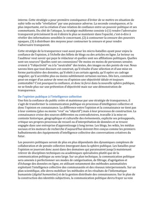 interne.	
  Cette	
  stratégie	
  a	
  pour	
  première	
  conséquence	
  d’éviter	
  de	
  se	
  mettre	
  en	
  situation	
  de	
  
subir	
  telle	
  ou	
  telle	
  “révélation”	
  par	
  une	
  puissance	
  adverse.	
  La	
  seconde	
  conséquence,	
  et	
  la	
  
plus	
  importante,	
  est	
  la	
  création	
  d’une	
  relation	
  de	
  confiance	
  entre	
  un	
  pouvoir	
  politique	
  et	
  ses	
  
commettants.	
  Du	
  côté	
  de	
  l’attaque,	
  la	
  stratégie	
  multiforme	
  consiste	
  à	
  (1)	
  rendre	
  l’adversaire	
  
transparent	
  précisément	
  là	
  où	
  il	
  désire	
  le	
  plus	
  se	
  maintenir	
  dans	
  l’opacité,	
  c’est-­‐à-­‐dire	
  à	
  
révéler	
  des	
  informations	
  sensibles	
  le	
  concernant,	
  (2)	
  à	
  contourner	
  la	
  censure	
  des	
  pouvoirs	
  
opaques,	
  (3)	
  à	
  distribuer	
  des	
  moyens	
  pour	
  contourner	
  la	
  censure	
  et	
  pour	
  rendre	
  
l’adversaire	
  transparent.	
  	
  
Cette	
  stratégie	
  de	
  la	
  transparence	
  vaut	
  aussi	
  pour	
  les	
  micro-­‐batailles	
  ayant	
  pour	
  enjeu	
  la	
  
confiance	
  de	
  l’opinion,	
  à	
  l’échelle	
  des	
  billets	
  de	
  blogs	
  ou	
  des	
  articles	
  en	
  ligne.	
  Le	
  lecteur	
  ou	
  
l’auditeur	
  veut	
  savoir	
  qui	
  paye	
  le	
  rédacteur	
  et	
  quelles	
  sont	
  ses	
  affiliations	
  politiques.	
  Quelles	
  
sont	
  ses	
  sources?	
  Quelles	
  sont	
  ses	
  connexions?	
  De	
  moins	
  en	
  moins	
  de	
  personnes	
  sensées	
  
croient	
  à	
  “l’objectivité”	
  ou	
  à	
  la	
  “neutralité”	
  des	
  textes,	
  des	
  images	
  ou	
  des	
  points	
  de	
  vue.	
  Nous	
  
savons	
  bien	
  que	
  tout	
  discours	
  est	
  construit,	
  qu’il	
  résulte	
  d’une	
  sélection	
  et	
  d’une	
  mise	
  en	
  
forme	
  particulière	
  des	
  données,	
  qu’il	
  obéit	
  à	
  un	
  certain	
  agenda,	
  qu’il	
  opère	
  un	
  cadrage	
  
singulier,	
  qu’il	
  accrédite	
  plus	
  ou	
  moins	
  subtilement	
  certaines	
  normes.	
  Dès	
  lors,	
  comment	
  
peut-­‐on	
  exiger	
  d’un	
  auteur	
  de	
  news	
  ou	
  d’opinion	
  une	
  objectivité	
  idéale	
  et	
  toujours	
  
contestable?	
  C’est	
  pourquoi	
  la	
  confiance,	
  et	
  donc	
  la	
  force	
  dans	
  la	
  nouvelle	
  sphère	
  publique,	
  
ne	
  se	
  fonde	
  plus	
  sur	
  une	
  prétention	
  d’objectivité	
  mais	
  sur	
  une	
  démonstration	
  de	
  
transparence.	
  

De	
  l’opinion	
  publique	
  à	
  l’intelligence	
  collective	
  
Une	
  fois	
  la	
  confiance	
  du	
  public	
  créée	
  et	
  maintenue	
  par	
  une	
  stratégie	
  de	
  transparence,	
  il	
  
s’agit	
  de	
  transformer	
  la	
  communication	
  publique	
  en	
  processus	
  d’intelligence	
  collective	
  et	
  
donc	
  l’opinion	
  en	
  connaissance.	
  La	
  différence	
  entre	
  l’opinion	
  et	
  la	
  connaissance	
  ne	
  tient	
  pas	
  
à	
  leur	
  contenu	
  (plus	
  ou	
  moins	
  “vrai”	
  ou	
  “objectif”)	
  mais	
  à	
  leur	
  processus	
  de	
  construction.	
  La	
  
connaissance	
  croise	
  des	
  sources	
  différentes	
  ou	
  contradictoires,	
  travaille	
  à	
  la	
  mise	
  en	
  
contexte	
  historique,	
  géographique	
  et	
  culturelle	
  des	
  événements,	
  explicite	
  ses	
  présupposés,	
  
critique	
  ses	
  propres	
  processus	
  de	
  recueil	
  ou	
  d’interprétation	
  de	
  données	
  et	
  se	
  trouve	
  
engagée	
  dans	
  une	
  entreprise	
  d’apprentissage	
  à	
  long	
  terme.	
  Les	
  blogs,	
  les	
  wikis,	
  les	
  médias	
  
sociaux	
  et	
  les	
  moteurs	
  de	
  recherche	
  d’aujourd’hui	
  doivent	
  être	
  conçus	
  comme	
  les	
  premiers	
  
balbutiements	
  des	
  équipements	
  d’intelligence	
  collective	
  des	
  conversations	
  créatives	
  du	
  
futur.	
  	
  
Les	
  pouvoirs	
  politiques	
  seront	
  de	
  plus	
  en	
  plus	
  dépendants	
  des	
  dynamiques	
  complexes	
  de	
  
collaboration	
  et	
  de	
  pensée	
  collective	
  émergeant	
  dans	
  la	
  sphère	
  publique.	
  Les	
  batailles	
  pour	
  
l’opinion	
  se	
  joueront	
  donc	
  aussi	
  dans	
  des	
  domaines	
  qui	
  paraissaient	
  jusqu’à	
  maintenant	
  
relever	
  de	
  disciplines	
  techniques	
  ou	
  académiques	
  spécialisées	
  plutôt	
  que	
  de	
  la	
  
communication	
  politique	
  au	
  sens	
  large.	
  Sur	
  un	
  plan	
  technique,	
  la	
  communication	
  politique	
  
sera	
  amenée	
  à	
  perfectionner	
  ses	
  modes	
  de	
  catégorisation,	
  de	
  filtrage,	
  d’agrégation	
  et	
  
d’échange	
  des	
  données	
  en	
  ligne,	
  en	
  utilisant	
  notamment	
  des	
  méthodes	
  automatisées	
  
exploitant	
  l’intelligence	
  collective	
  des	
  communautés	
  et	
  des	
  réseaux	
  interpersonnels.	
  Sur	
  un	
  
plan	
  scientifique,	
  elle	
  devra	
  mobiliser	
  les	
  méthodes	
  et	
  les	
  résultats	
  de	
  l’informatique	
  
humaniste	
  (digital	
  humanities)	
  et	
  de	
  la	
  gestion	
  distribuée	
  des	
  connaissances.	
  Sur	
  le	
  plan	
  de	
  
la	
  construction	
  des	
  identités	
  subjectives,	
  la	
  communication	
  politique	
  devra	
  frayer	
  sa	
  voie	
  
 